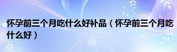 懷孕前三個月吃什么好補(bǔ)品（懷孕前三個月吃什么好）