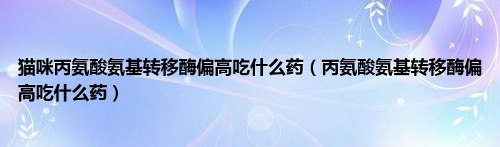 貓咪丙氨酸氨基轉(zhuǎn)移酶偏高吃什么藥（丙氨酸氨基轉(zhuǎn)移酶偏高吃什么藥）