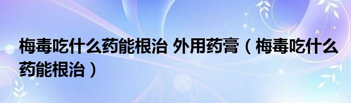 梅毒吃什么藥能根治 外用藥膏（梅毒吃什么藥能根治）