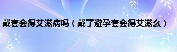 戴套會得艾滋病嗎（戴了避孕套會得艾滋么）