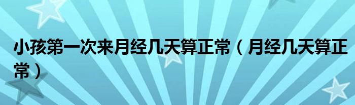 小孩第一次來月經(jīng)幾天算正常（月經(jīng)幾天算正常）