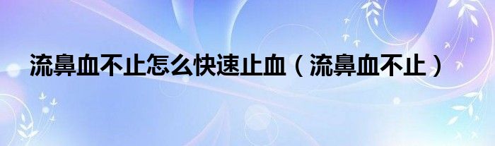 流鼻血不止怎么快速止血（流鼻血不止）