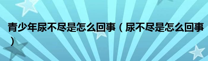 青少年尿不盡是怎么回事（尿不盡是怎么回事）