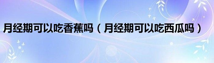 月經(jīng)期可以吃香蕉嗎（月經(jīng)期可以吃西瓜嗎）