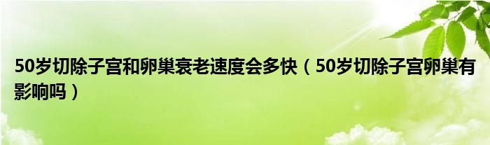 50歲切除子宮和卵巢衰老速度會(huì)多快（50歲切除子宮卵巢有影響嗎）