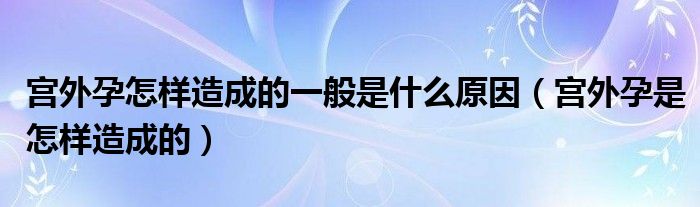 宮外孕怎樣造成的一般是什么原因（宮外孕是怎樣造成的）