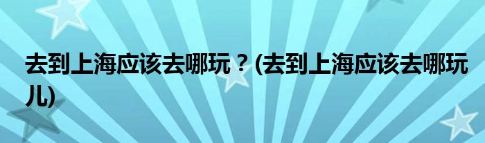 去到上海應(yīng)該去哪玩？(去到上海應(yīng)該去哪玩兒)