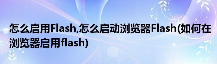 怎么啟用Flash,怎么啟動(dòng)瀏覽器Flash(如何在瀏覽器啟用flash)