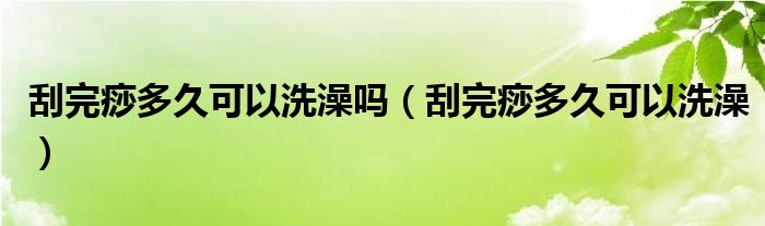 刮完痧多久可以洗澡嗎（刮完痧多久可以洗澡）