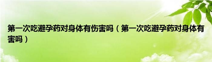 第一次吃避孕藥對(duì)身體有傷害嗎（第一次吃避孕藥對(duì)身體有害嗎）