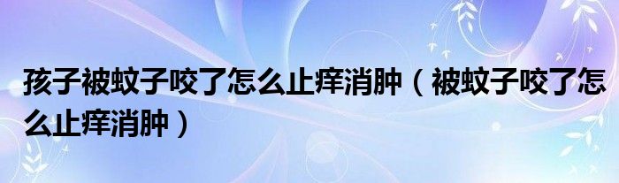 孩子被蚊子咬了怎么止癢消腫（被蚊子咬了怎么止癢消腫）