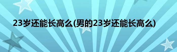 23歲還能長高么(男的23歲還能長高么)