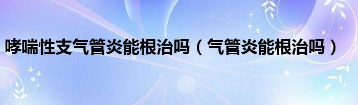 哮喘性支氣管炎能根治嗎（氣管炎能根治嗎）