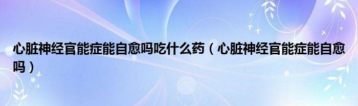 心臟神經(jīng)官能癥能自愈嗎吃什么藥（心臟神經(jīng)官能癥能自愈嗎）