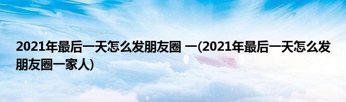 2021年最后一天怎么發(fā)朋友圈 一(2021年最后一天怎么發(fā)朋友圈一家人)