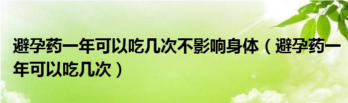 避孕藥一年可以吃幾次不影響身體（避孕藥一年可以吃幾次）