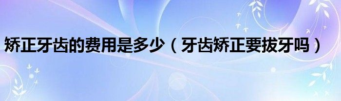 矯正牙齒的費(fèi)用是多少（牙齒矯正要拔牙嗎）