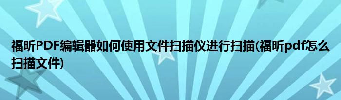 福昕PDF編輯器如何使用文件掃描儀進行掃描(福昕pdf怎么掃描文件)