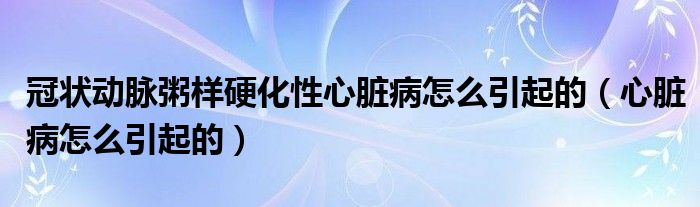 冠狀動脈粥樣硬化性心臟病怎么引起的（心臟病怎么引起的）