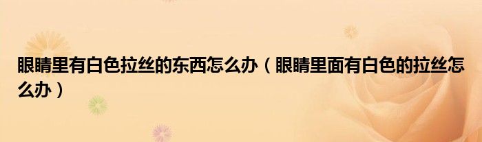 眼睛里有白色拉絲的東西怎么辦（眼睛里面有白色的拉絲怎么辦）