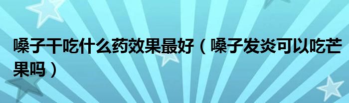 嗓子干吃什么藥效果最好（嗓子發(fā)炎可以吃芒果嗎）