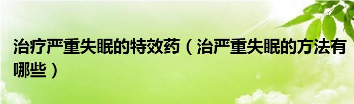 治療嚴(yán)重失眠的特效藥（治嚴(yán)重失眠的方法有哪些）