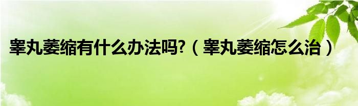 睪丸萎縮有什么辦法嗎?（睪丸萎縮怎么治）