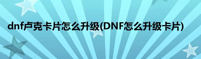 dnf盧克卡片怎么升級(jí)(DNF怎么升級(jí)卡片)