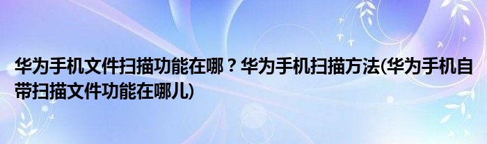 華為手機文件掃描功能在哪？華為手機掃描方法(華為手機自帶掃描文件功能在哪兒)