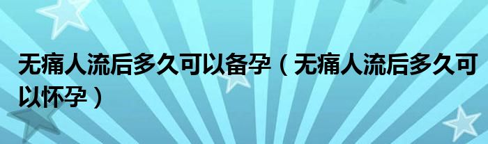 無(wú)痛人流后多久可以備孕（無(wú)痛人流后多久可以懷孕）