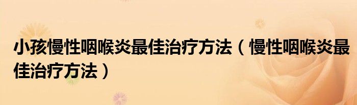 小孩慢性咽喉炎最佳治療方法（慢性咽喉炎最佳治療方法）