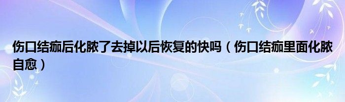 傷口結(jié)痂后化膿了去掉以后恢復的快嗎（傷口結(jié)痂里面化膿自愈）