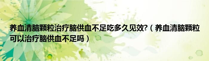 養(yǎng)血清腦顆粒治療腦供血不足吃多久見效?（養(yǎng)血清腦顆?？梢灾委熌X供血不足嗎）