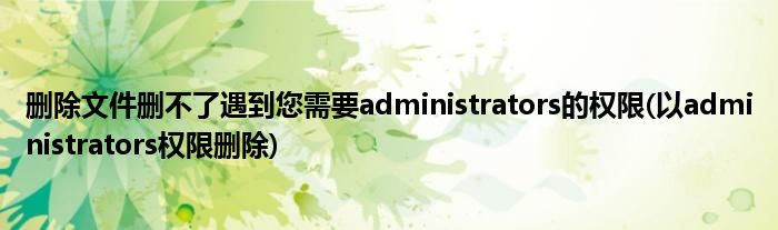 刪除文件刪不了遇到您需要administrators的權(quán)限(以administrators權(quán)限刪除)