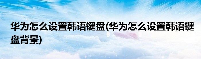 華為怎么設(shè)置韓語(yǔ)鍵盤(華為怎么設(shè)置韓語(yǔ)鍵盤背景)