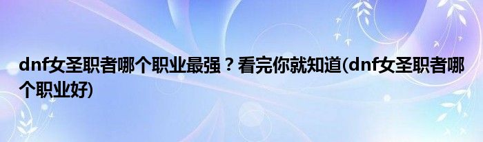 dnf女圣職者哪個職業(yè)最強(qiáng)？看完你就知道(dnf女圣職者哪個職業(yè)好)