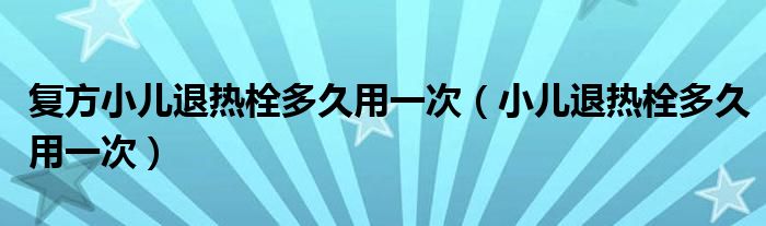 復方小兒退熱栓多久用一次（小兒退熱栓多久用一次）