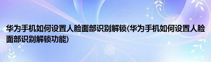 華為手機(jī)如何設(shè)置人臉面部識別解鎖(華為手機(jī)如何設(shè)置人臉面部識別解鎖功能)