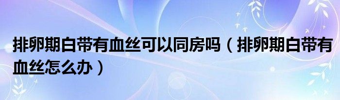 排卵期白帶有血絲可以同房嗎（排卵期白帶有血絲怎么辦）