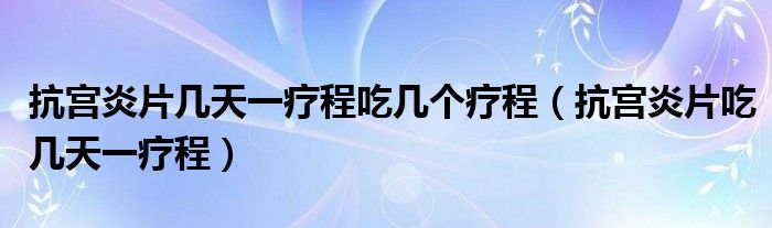 抗宮炎片幾天一療程吃幾個療程（抗宮炎片吃幾天一療程）