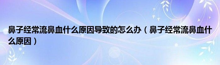 鼻子經(jīng)常流鼻血什么原因導致的怎么辦（鼻子經(jīng)常流鼻血什么原因）