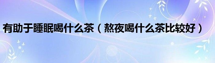 有助于睡眠喝什么茶（熬夜喝什么茶比較好）