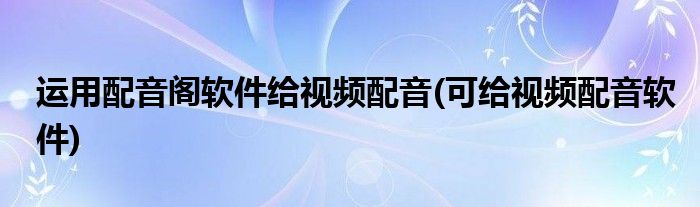 運(yùn)用配音閣軟件給視頻配音(可給視頻配音軟件)