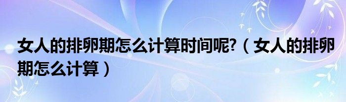 女人的排卵期怎么計(jì)算時(shí)間呢?（女人的排卵期怎么計(jì)算）