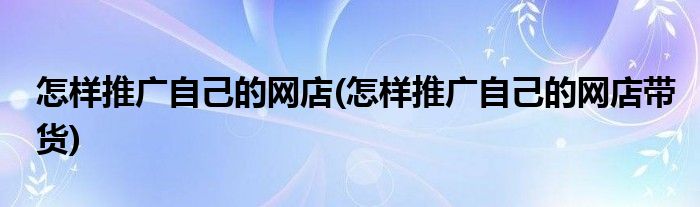 怎樣推廣自己的網(wǎng)店(怎樣推廣自己的網(wǎng)店帶貨)