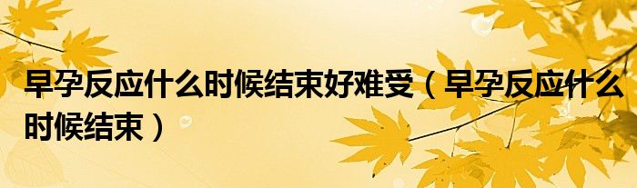 早孕反應(yīng)什么時(shí)候結(jié)束好難受（早孕反應(yīng)什么時(shí)候結(jié)束）