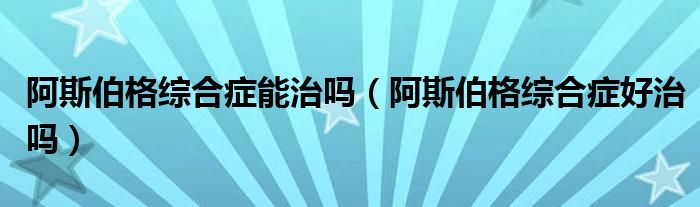 阿斯伯格綜合癥能治嗎（阿斯伯格綜合癥好治嗎）