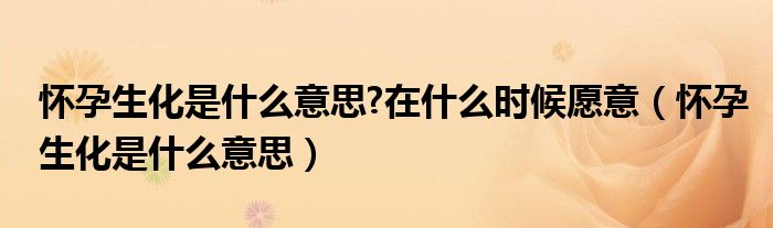 懷孕生化是什么意思?在什么時候愿意（懷孕生化是什么意思）