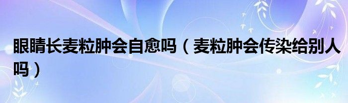 眼睛長麥粒腫會自愈嗎（麥粒腫會傳染給別人嗎）