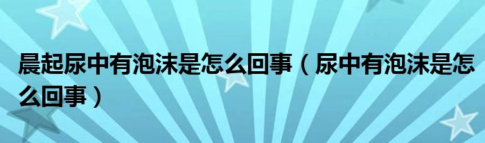 晨起尿中有泡沫是怎么回事（尿中有泡沫是怎么回事）